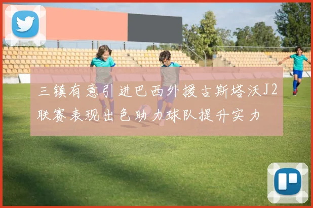 三镇有意引进巴西外援古斯塔沃J2联赛表现出色助力球队提升实力