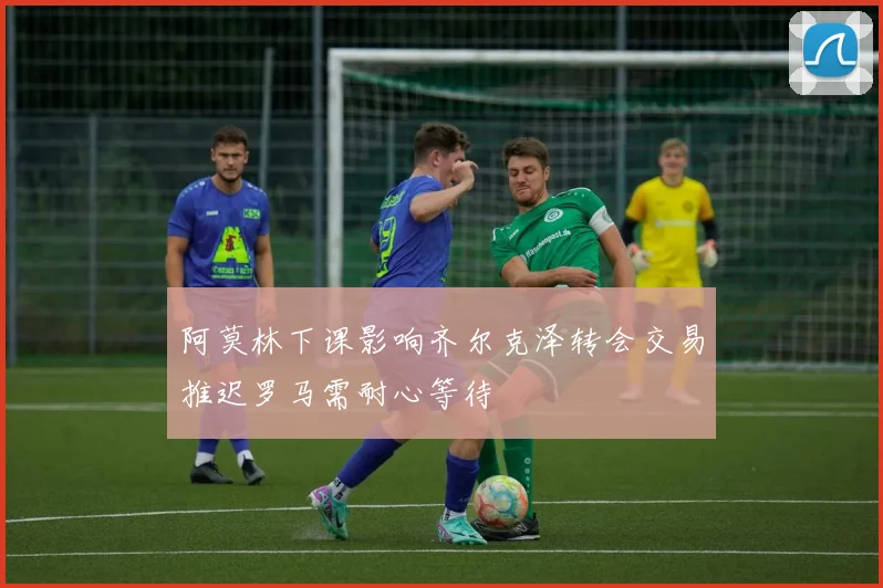 阿莫林下课影响齐尔克泽转会交易推迟罗马需耐心等待