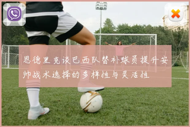 恩德里克谈巴西队替补球员提升安帅战术选择的多样性与灵活性