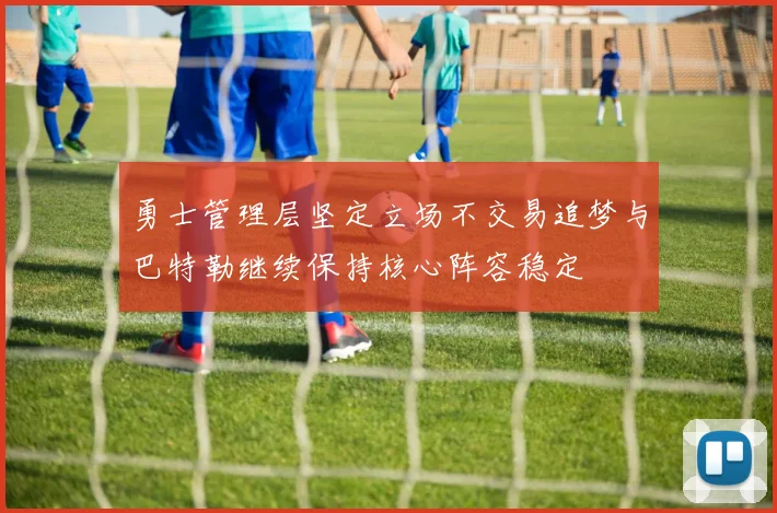 勇士管理层坚定立场不交易追梦与巴特勒继续保持核心阵容稳定