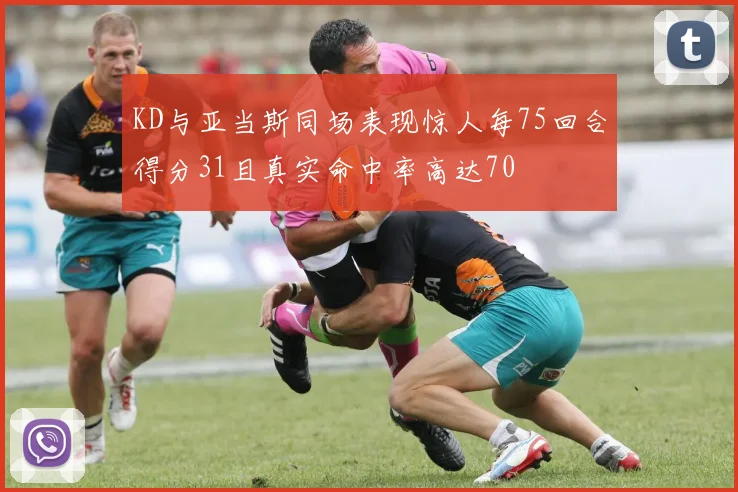 KD与亚当斯同场表现惊人每75回合得分31且真实命中率高达70