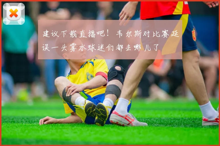 建议下载直播吧！韦尔斯对比赛延误一头雾水球迷们都去哪儿了
