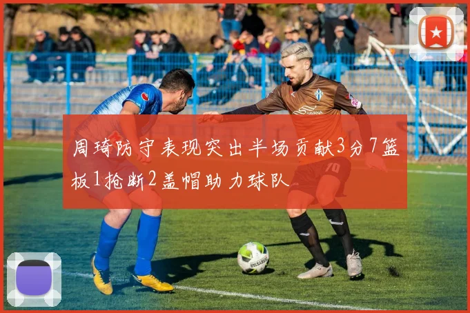 周琦防守表现突出半场贡献3分7篮板1抢断2盖帽助力球队