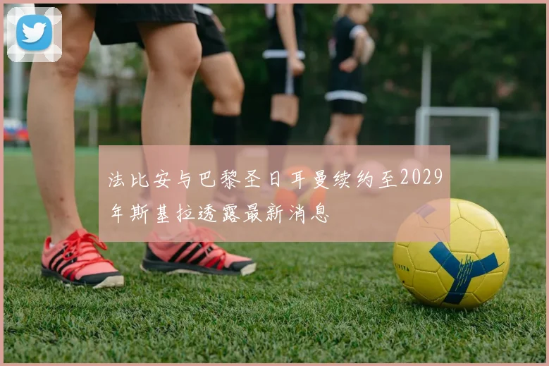 法比安与巴黎圣日耳曼续约至2029年斯基拉透露最新消息