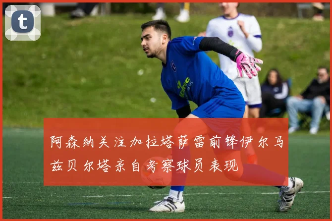 阿森纳关注加拉塔萨雷前锋伊尔马兹贝尔塔亲自考察球员表现