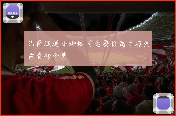 巴萨追逐小蜘蛛马竞要价高于格列兹曼转会费