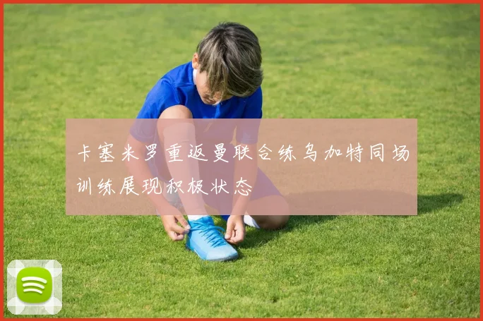 卡塞米罗重返曼联合练乌加特同场训练展现积极状态
