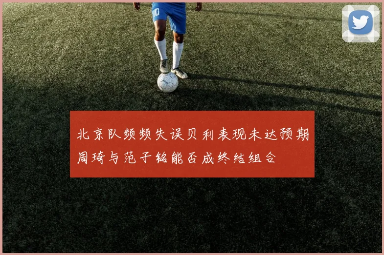 北京队频频失误贝利表现未达预期周琦与范子铭能否成终结组合