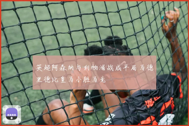 英超阿森纳与利物浦战成平局马德里德比皇马小胜马竞