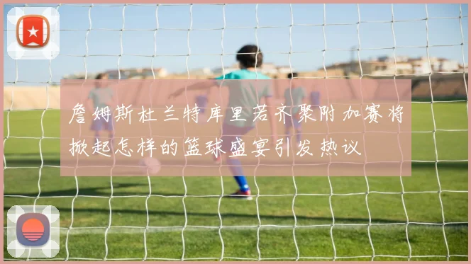 詹姆斯杜兰特库里若齐聚附加赛将掀起怎样的篮球盛宴引发热议