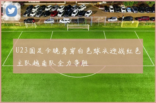 U23国足今晚身穿白色球衣迎战红色主队越南队全力争胜