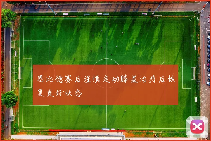 恩比德赛后谨慎走动膝盖治疗后恢复良好状态