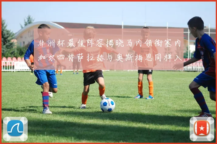 非洲杯最佳阵容揭晓马内领衔塞内加尔四将萨拉赫与奥斯梅恩同样入选
