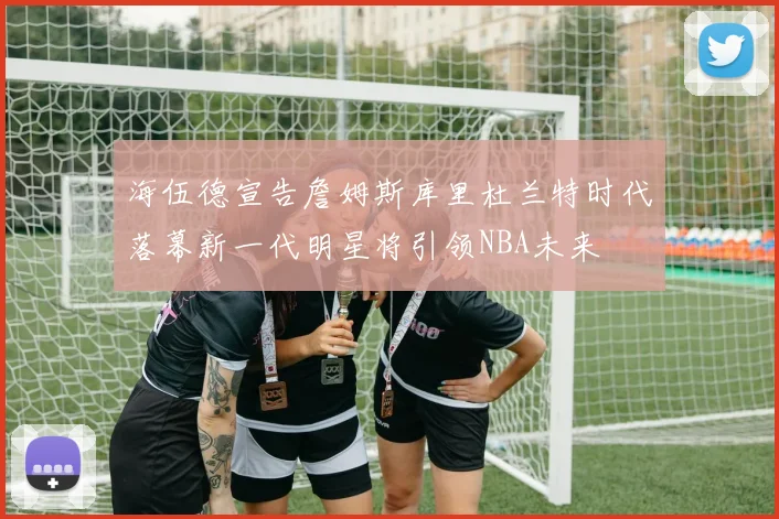海伍德宣告詹姆斯库里杜兰特时代落幕新一代明星将引领NBA未来